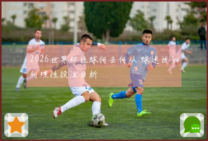 2026世界杯让球何去何从 球迷该如何理性投注分析